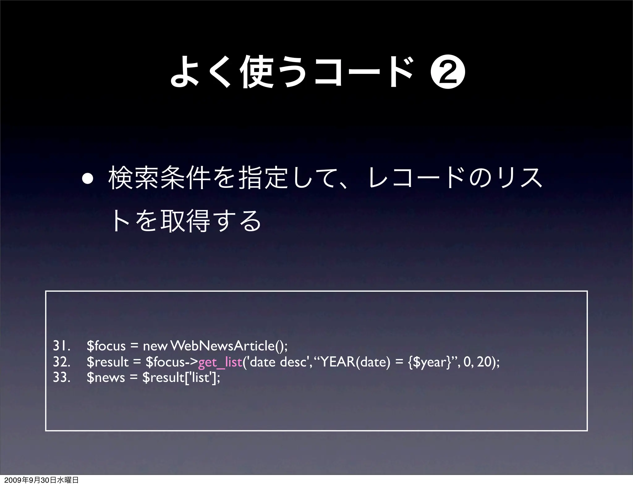 •


                31.   $focus = new WebNewsArticle();
                32.   $result = $focus->get_list('date desc', “YEAR(date) = {$year}”, 0, 20);
                33.   $news = $result['list'];




2009   9   30
 