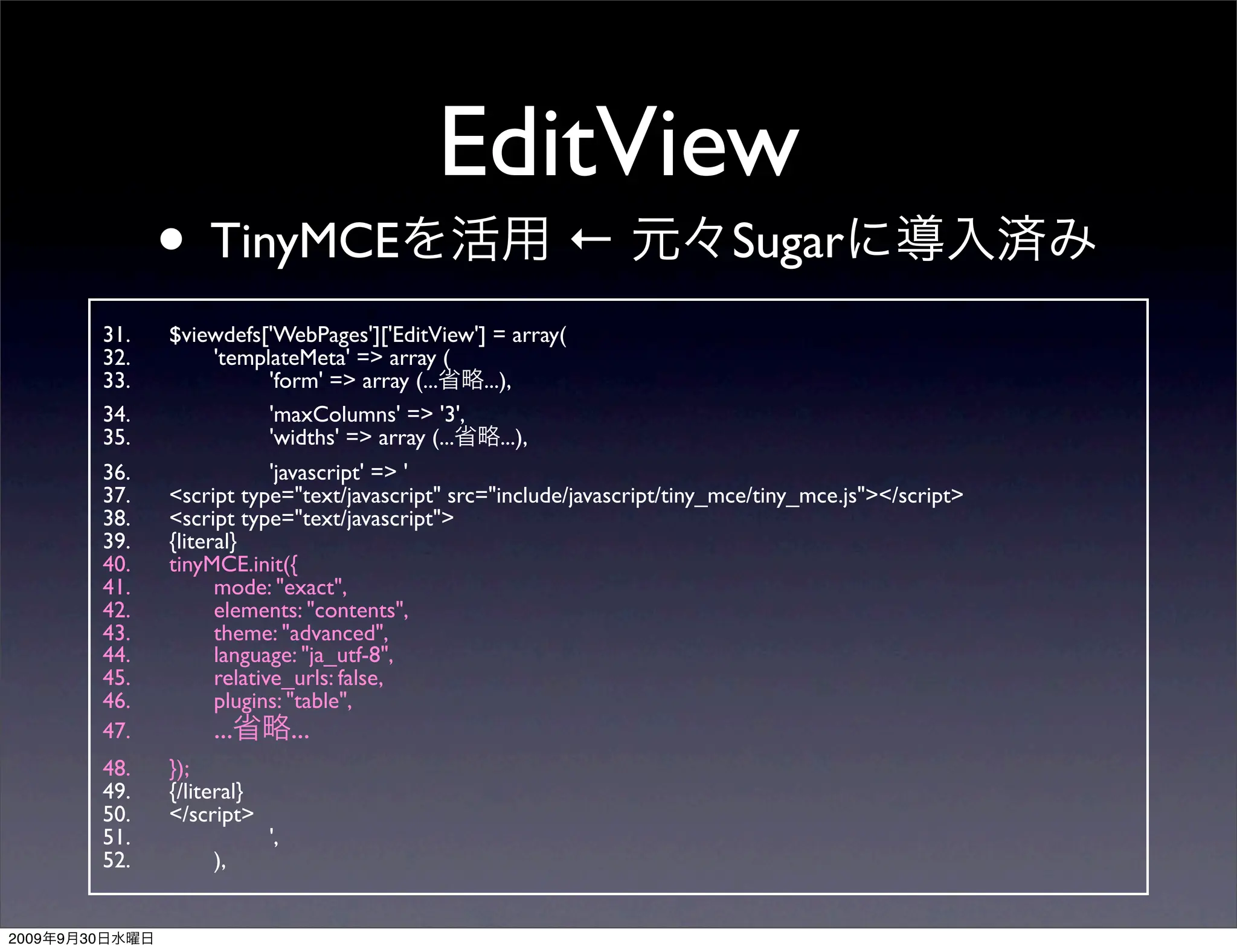 EditView
                      • TinyMCE                                 ←                 Sugar
                31.   $viewdefs['WebPages']['EditView'] = array(
                32.   	

 'templateMeta' => array (
                33.   	

 	

   'form' => array (...   ...),
                34.   	

 	

   'maxColumns' => '3',
                35.   	

 	

   'widths' => array (...    ...),
                36.   	

   	

    'javascript' => '
                37.   <script type="text/javascript" src="include/javascript/tiny_mce/tiny_mce.js"></script>
                38.   <script type="text/javascript">
                39.   {literal}
                40.   tinyMCE.init({
                41.   	

   mode: "exact",
                42.   	

   elements: "contents",
                43.   	

   theme: "advanced",
                44.   	

   language: "ja_utf-8",
                45.   	

   relative_urls: false,
                46.   	

   plugins: "table",
                47.   	

   ...       ...
                48.   });
                49.   {/literal}
                50.   </script>
                51.   	

   	

  ',
                52.   	

   ),


2009   9   30
 