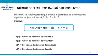 NÚMERO DE ELEMENTOS DA UNIÃO DE CONJUNTOS:
Existe uma relação importante que envolve a quantidade de elementos dos
seguintes conjuntos finitos: A, B, A  B e A  B.
Observe:
• n(A  B) = número de elementos da união
• n(A) = número de elementos do conjunto A
• n(B) = número de elementos do conjunto B
• n(A  B) = número de elementos da interseção
n(A  B) = n(A) + n(B) – n(A  B)
16
 