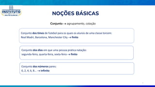 Conjunto  agrupamento, coleção
Conjunto dos times de futebol para os quais os alunos de uma classe torcem:
Real Madri, Barcelona, Manchester City  finito
Conjunto dos dias em que uma pessoa pratica natação:
segunda-feira, quarta-feira, sexta-feira  finito
Conjunto dos números pares:
0, 2, 4, 6, 8...  infinito
NOÇÕES BÁSICAS
3
 