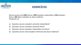 Numa escola com 630 alunos, 250 estudam matemática, 210 estudam
física e 90 deles estudam as duas matérias.
Pergunta-se:
a) Quantos alunos estudam somente matemática?
b) Quantos alunos estudam somente física?
c) Quantos alunos estudam matemática ou física?
d) Quantos alunos não estudam nenhuma das duas matérias?
EXERCÍCIO:
34
 
