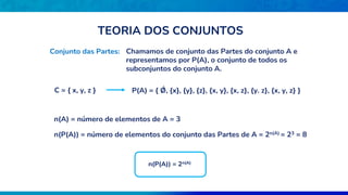 Conjunto das Partes: Chamamos de conjunto das Partes do conjunto A e
representamos por P(A), o conjunto de todos os
subconjuntos do conjunto A.
C = { x, y, z } P(A) = { Ǿ, {x}, {y}, {z}, {x, y}, {x, z}, {y. z}, {x, y, z} }
n(A) = número de elementos de A = 3
n(P(A)) = número de elementos do conjunto das Partes de A = 2n(A) = 23 = 8
n(P(A)) = 2n(A)
TEORIA DOS CONJUNTOS
 
