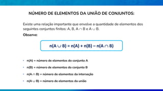 NÚMERO DE ELEMENTOS DA UNIÃO DE CONJUNTOS:
Existe uma relação importante que envolve a quantidade de elementos dos
seguintes conjuntos finitos: A, B, A  B e A  B.
Observe:
• n(A  B) = número de elementos da união
• n(A) = número de elementos do conjunto A
• n(B) = número de elementos do conjunto B
• n(A  B) = número de elementos da interseção
n(A  B) = n(A) + n(B) – n(A  B)
 