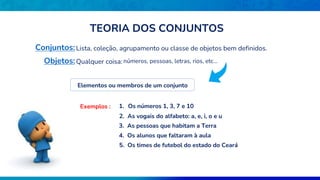 TEORIA DOS CONJUNTOS
Conjuntos:Lista, coleção, agrupamento ou classe de objetos bem definidos.
Objetos:Qualquer coisa: números, pessoas, letras, rios, etc...
Elementos ou membros de um conjunto
Exemplos : 1. Os números 1, 3, 7 e 10
2. As vogais do alfabeto: a, e, i, o e u
3. As pessoas que habitam a Terra
4. Os alunos que faltaram à aula
5. Os times de futebol do estado do Ceará
 