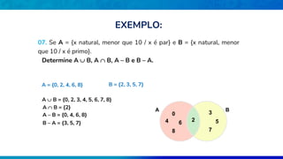 07. Se A = {x natural, menor que 10 / x é par} e B = {x natural, menor
que 10 / x é primo}.
Determine A  B, A  B, A – B e B – A.
A = {0, 2, 4, 6, 8} B = {2, 3, 5, 7}
A  B = {0, 2, 3, 4, 5, 6, 7, 8}
A  B = {2} B
A
2
0
4 6
8
3
5
7
A – B = {0, 4, 6, 8}
B – A = {3, 5, 7}
EXEMPLO:
 