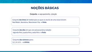 Conjunto  agrupamento, coleção
Conjunto dos times de futebol para os quais os alunos de uma classe torcem:
Real Madri, Barcelona, Manchester City  finito
Conjunto dos dias em que uma pessoa pratica natação:
segunda-feira, quarta-feira, sexta-feira  finito
Conjunto dos números pares:
0, 2, 4, 6, 8...  infinito
NOÇÕES BÁSICAS
 