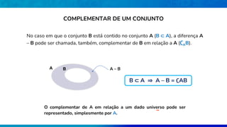 No caso em que o conjunto B está contido no conjunto A (B ⊂ A), a diferença A
– B pode ser chamada, também, complementar de B em relação a A (∁AB).
A B A – B
O complementar de A em relação a um dado universo pode ser
representado, simplesmente por A.
COMPLEMENTAR DE UM CONJUNTO
B ⊂ A ⇒ A – B = ∁AB
 
