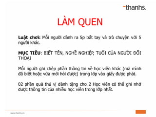 LÀM QUEN
Luật chơi: Mỗi người dành ra 5p bắt tay và trò chuyện với 5
người khác.
MỤC TIÊU: BIẾT TÊN, NGHỀ NGHIỆP, TUỔI CỦA...