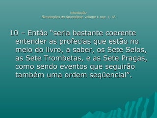 IntroduçãoIntrodução
Revelações do ApocalipseRevelações do Apocalipse, volume I, cap. 1, 12, volume I, cap. 1, 12
10 – Então “seria bastante coerente10 – Então “seria bastante coerente
entender as profecias que estão noentender as profecias que estão no
meio do livro, a saber, os Sete Selos,meio do livro, a saber, os Sete Selos,
as Sete Trombetas, e as Sete Pragas,as Sete Trombetas, e as Sete Pragas,
como sendo eventos que seguirãocomo sendo eventos que seguirão
também uma ordem seqüencial”.também uma ordem seqüencial”.
 