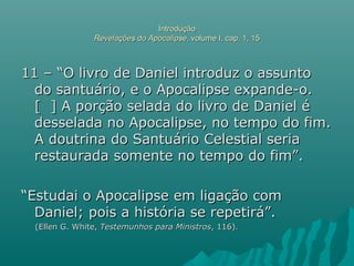 IntroduçãoIntrodução
Revelações do ApocalipseRevelações do Apocalipse, volume I, cap. 1, 15, volume I, cap. 1, 15
11 – “O livro de Daniel introduz o assunto11 – “O livro de Daniel introduz o assunto
do santuário, e o Apocalipse expande-o.do santuário, e o Apocalipse expande-o.
[ ] A porção selada do livro de Daniel é[ ] A porção selada do livro de Daniel é
desselada no Apocalipse, no tempo do fim.desselada no Apocalipse, no tempo do fim.
A doutrina do Santuário Celestial seriaA doutrina do Santuário Celestial seria
restaurada somente no tempo do fim”.restaurada somente no tempo do fim”.
““Estudai o Apocalipse em ligação comEstudai o Apocalipse em ligação com
Daniel; pois a história se repetirá”.Daniel; pois a história se repetirá”.
(Ellen G. White,(Ellen G. White, Testemunhos para MinistrosTestemunhos para Ministros, 116)., 116).
 