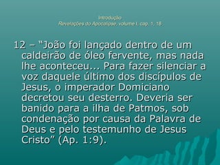 IntroduçãoIntrodução
Revelações do ApocalipseRevelações do Apocalipse, volume I, cap. 1, 18, volume I, cap. 1, 18
12 – “João foi lançado dentro de um12 – “João foi lançado dentro de um
caldeirão de óleo fervente, mas nadacaldeirão de óleo fervente, mas nada
lhe aconteceu... Para fazer silenciar alhe aconteceu... Para fazer silenciar a
voz daquele último dos discípulos devoz daquele último dos discípulos de
Jesus, o imperador DomicianoJesus, o imperador Domiciano
decretou seu desterro. Deveria serdecretou seu desterro. Deveria ser
banido para a ilha de Patmos, sobbanido para a ilha de Patmos, sob
condenação por causa da Palavra decondenação por causa da Palavra de
Deus e pelo testemunho de JesusDeus e pelo testemunho de Jesus
Cristo” (Ap. 1:9).Cristo” (Ap. 1:9).
 