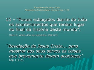 Revelações de Jesus CristoRevelações de Jesus Cristo
Revelações do ApocalipseRevelações do Apocalipse, volume I, cap. 1, 18, volume I, cap. 1, 18
13 – “Foram esboçados diante de João13 – “Foram esboçados diante de João
os acontecimentos que teriam lugaros acontecimentos que teriam lugar
no final da história deste mundo”.no final da história deste mundo”.
(Ellen G. White,(Ellen G. White, Atos dos ApóstolosAtos dos Apóstolos, 568-577), 568-577)
´´Revelação de Jesus Cristo... paraRevelação de Jesus Cristo... para
mostrar aos seus servos as coisasmostrar aos seus servos as coisas
que brevemente devem acontecerque brevemente devem acontecer´´
(Ap 1:1-2).(Ap 1:1-2).
 
