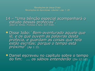 Revelações de Jesus CristoRevelações de Jesus Cristo
Revelações do ApocalipseRevelações do Apocalipse, volume I, cap. 1, 20, volume I, cap. 1, 20
14 – “Uma bênção especial acompanhará o14 – “Uma bênção especial acompanhará o
estudo dessas profecias”.estudo dessas profecias”.
(Ellen G. White,(Ellen G. White, Profetas e Reis,Profetas e Reis, 547-548).547-548).
 Disse João:´Disse João:´Bem-aventurado aquele queBem-aventurado aquele que
lê, e os que ouvem as palavras destalê, e os que ouvem as palavras desta
profecia, e guardam as coisas que nelaprofecia, e guardam as coisas que nela
estão escritas; porque o tempo estáestão escritas; porque o tempo está
próximopróximo”” (Ap 1:3).(Ap 1:3).
 Daniel escreveu no capítulo sobre o tempoDaniel escreveu no capítulo sobre o tempo
do fim: ´...do fim: ´... os sábios entenderãoos sábios entenderão´(Dn 12:10)´(Dn 12:10)
 