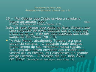 Revelações de Jesus CristoRevelações de Jesus Cristo
Revelações do ApocalipseRevelações do Apocalipse, volume I, cap. 1, 21, volume I, cap. 1, 21
15 – “Foi Gabriel que Cristo enviou a revelar o15 – “Foi Gabriel que Cristo enviou a revelar o
futuro ao amado João”.futuro ao amado João”. (Ellen(Ellen
G. White,G. White, O Desejado de Todas as NaçõesO Desejado de Todas as Nações, 212)., 212).
João, àsJoão, às sete igrejassete igrejas que estão na Ásiaque estão na Ásia: Graça e paz: Graça e paz
seja convosco da parteseja convosco da parte daquele que édaquele que é, e, e que eraque era,,
e quee que há de virhá de vir, e da dos, e da dos sete espíritossete espíritos que estãoque estão
diante do Seu tronodiante do Seu trono (Ap 1:4).(Ap 1:4).
 ““A Ásia Menor, atualmente Turquia, era umaA Ásia Menor, atualmente Turquia, era uma
província romana... O apóstolo Paulo dedicouprovíncia romana... O apóstolo Paulo dedicou
muito tempo do seu ministério nessa região...muito tempo do seu ministério nessa região...
Três epístolas foram enviadas aos cristãos queTrês epístolas foram enviadas aos cristãos que
viviam ali: os Efésios, os Colossenses e o grandeviviam ali: os Efésios, os Colossenses e o grande
amigo Filemon... A tradição diz que João viveuamigo Filemon... A tradição diz que João viveu
em Éfeso”em Éfeso” ((Revelações do ApocalipseRevelações do Apocalipse, fonte à pág. 22), fonte à pág. 22)..
 