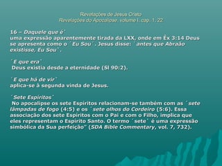 Revelações de Jesus CristoRevelações de Jesus Cristo
Revelações do ApocalipseRevelações do Apocalipse, volume I, cap. 1, 22, volume I, cap. 1, 22
16 –16 – Daquele que éDaquele que é``
uma expressão aparentemente tirada da LXX, onde em Êx 3:14 Deusuma expressão aparentemente tirada da LXX, onde em Êx 3:14 Deus
se apresenta como o ´se apresenta como o ´Eu SouEu Sou´. Jesus disse: ´´. Jesus disse: ´antes que Abraãoantes que Abraão
existisse, Eu Souexistisse, Eu Sou`.`.
´´E que eraE que era``
Deus existia desde a eternidade (Sl 90:2).Deus existia desde a eternidade (Sl 90:2).
´´E que há de virE que há de vir``
aplica-se à segunda vinda de Jesus.aplica-se à segunda vinda de Jesus.
´´Sete EspíritosSete Espíritos``
No apocalipse os sete Espíritos relacionam-se também com as ´No apocalipse os sete Espíritos relacionam-se também com as ´setesete
lâmpadas de fogolâmpadas de fogo (4:5) e os ´(4:5) e os ´sete olhos do Cordeirosete olhos do Cordeiro (5:6). Essa(5:6). Essa
associação dos sete Espíritos com o Pai e com o Filho, implica queassociação dos sete Espíritos com o Pai e com o Filho, implica que
eles representam o Espírito Santo. O termo ´sete` é uma expressãoeles representam o Espírito Santo. O termo ´sete` é uma expressão
simbólica da Sua perfeição” (simbólica da Sua perfeição” (SDA Bible CommentarySDA Bible Commentary, vol. 7, 732)., vol. 7, 732).
 