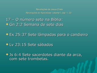 Revelações de Jesus CristoRevelações de Jesus Cristo
Revelações do ApocalipseRevelações do Apocalipse, volume I, cap. 1, 23, volume I, cap. 1, 23
17 – O número sete na Bíblia:17 – O número sete na Bíblia:
 Gn 2:2 Semana de sete diasGn 2:2 Semana de sete dias
 Ex 25:37 Sete lâmpadas para o candieiroEx 25:37 Sete lâmpadas para o candieiro
 Lv 23:15 Sete sábadosLv 23:15 Sete sábados
 Js 6:4 Sete sacerdotes diante da arca,Js 6:4 Sete sacerdotes diante da arca,
com sete trombetas.com sete trombetas.
 