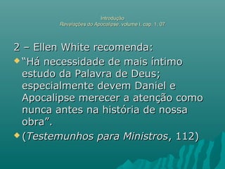 IntroduçãoIntrodução
Revelações do ApocalipseRevelações do Apocalipse, volume I, cap. 1, 07, volume I, cap. 1, 07
2 – Ellen White recomenda:2 – Ellen White recomenda:
 ““Há necessidade de mais íntimoHá necessidade de mais íntimo
estudo da Palavra de Deus;estudo da Palavra de Deus;
especialmente devem Daniel eespecialmente devem Daniel e
Apocalipse merecer a atenção comoApocalipse merecer a atenção como
nunca antes na história de nossanunca antes na história de nossa
obra”.obra”.
 ((Testemunhos para MinistrosTestemunhos para Ministros, 112), 112)
 