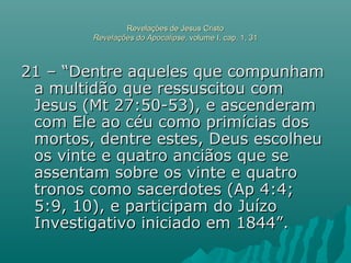 Revelações de Jesus CristoRevelações de Jesus Cristo
Revelações do ApocalipseRevelações do Apocalipse, volume I, cap. 1, 31, volume I, cap. 1, 31
21 – “Dentre aqueles que compunham21 – “Dentre aqueles que compunham
a multidão que ressuscitou coma multidão que ressuscitou com
Jesus (Mt 27:50-53), e ascenderamJesus (Mt 27:50-53), e ascenderam
com Ele ao céu como primícias doscom Ele ao céu como primícias dos
mortos, dentre estes, Deus escolheumortos, dentre estes, Deus escolheu
os vinte e quatro anciãos que seos vinte e quatro anciãos que se
assentam sobre os vinte e quatroassentam sobre os vinte e quatro
tronos como sacerdotes (Ap 4:4;tronos como sacerdotes (Ap 4:4;
5:9, 10), e participam do Juízo5:9, 10), e participam do Juízo
Investigativo iniciado em 1844”.Investigativo iniciado em 1844”.
 