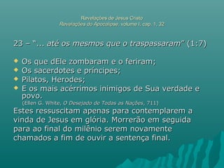 Revelações de Jesus CristoRevelações de Jesus Cristo
Revelações do ApocalipseRevelações do Apocalipse, volume I, cap. 1, 32, volume I, cap. 1, 32
23 – “...23 – “... até os mesmos que o traspassaramaté os mesmos que o traspassaram” (1:7)” (1:7)
 Os que dEle zombaram e o feriram;Os que dEle zombaram e o feriram;
 Os sacerdotes e príncipes;Os sacerdotes e príncipes;
 Pilatos, Herodes;Pilatos, Herodes;
 E os mais acérrimos inimigos de Sua verdade eE os mais acérrimos inimigos de Sua verdade e
povo.povo.
(Ellen G. White,(Ellen G. White, O Desejado de Todas as NaçõesO Desejado de Todas as Nações, 711), 711)
Estes ressuscitam apenas para contemplarem aEstes ressuscitam apenas para contemplarem a
vinda de Jesus em glória. Morrerão em seguidavinda de Jesus em glória. Morrerão em seguida
para ao final do milênio serem novamentepara ao final do milênio serem novamente
chamados a fim de ouvir a sentença final.chamados a fim de ouvir a sentença final.
 