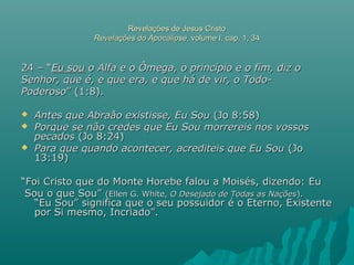 Revelações de Jesus CristoRevelações de Jesus Cristo
Revelações do ApocalipseRevelações do Apocalipse, volume I, cap. 1, 34, volume I, cap. 1, 34
24 – “24 – “Eu souEu sou o Alfa e o Ômega, o princípio e o fim, diz oo Alfa e o Ômega, o princípio e o fim, diz o
Senhor, que é, e que era, e que há de vir, o Todo-Senhor, que é, e que era, e que há de vir, o Todo-
PoderosoPoderoso” (1:8).” (1:8).
 Antes que Abraão existisse, Eu SouAntes que Abraão existisse, Eu Sou (Jo 8:58)(Jo 8:58)
 Porque se não credes que Eu Sou morrereis nos vossosPorque se não credes que Eu Sou morrereis nos vossos
pecadospecados (Jo 8:24)(Jo 8:24)
 Para que quando acontecer, acrediteis que Eu SouPara que quando acontecer, acrediteis que Eu Sou (Jo(Jo
13:19)13:19)
““Foi Cristo que do Monte Horebe falou a Moisés, dizendo: EuFoi Cristo que do Monte Horebe falou a Moisés, dizendo: Eu
Sou o que Sou”Sou o que Sou” (Ellen G. White,(Ellen G. White, O Desejado de Todas as NaçõesO Desejado de Todas as Nações).).
“Eu Sou” significa que o seu possuidor é o Eterno, Existente“Eu Sou” significa que o seu possuidor é o Eterno, Existente
por Si mesmo, Incriado”.por Si mesmo, Incriado”.
 