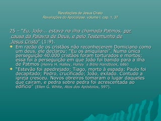 Revelações de Jesus CristoRevelações de Jesus Cristo
Revelações do ApocalipseRevelações do Apocalipse, volume I, cap. 1, 37, volume I, cap. 1, 37
25 – “25 – “Eu, João... estava na ilha chamada Patmos,Eu, João... estava na ilha chamada Patmos, porpor
causa da Palavra de Deus, e pelo Testemunho decausa da Palavra de Deus, e pelo Testemunho de
Jesus CristoJesus Cristo” (1:9).” (1:9).
 Em razão de os cristãos não reconhecerem Domiciano comoEm razão de os cristãos não reconhecerem Domiciano como
um deus, ele declarou: “Eu os aniquilarei”. Numa únicaum deus, ele declarou: “Eu os aniquilarei”. Numa única
perseguição 40.000 cristãos foram torturados e mortos;perseguição 40.000 cristãos foram torturados e mortos;
essa foi a perseguição em que João foi banido para a ilhaessa foi a perseguição em que João foi banido para a ilha
de Patmosde Patmos (Henry H. Halley,(Henry H. Halley, Halley´s Bible HandbookHalley´s Bible Handbook, 686), 686)
 ““Estevão foi apedrejado; Tiago, morto à espada; Paulo foiEstevão foi apedrejado; Tiago, morto à espada; Paulo foi
decapitado; Pedro, crucificado; João, exilado. Contudo adecapitado; Pedro, crucificado; João, exilado. Contudo a
igreja cresceu. Novos obreiros tomaram o lugar daquelesigreja cresceu. Novos obreiros tomaram o lugar daqueles
que caíram, e pedra sobre pedra foi acrescentada aoque caíram, e pedra sobre pedra foi acrescentada ao
edifício”edifício” (Ellen G. White,(Ellen G. White, Atos dos ApóstolosAtos dos Apóstolos, 597)., 597).
 