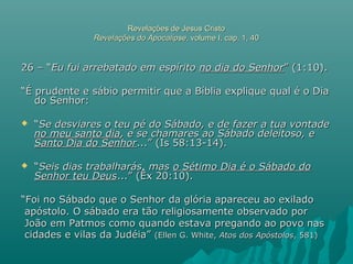 Revelações de Jesus CristoRevelações de Jesus Cristo
Revelações do ApocalipseRevelações do Apocalipse, volume I, cap. 1, 40, volume I, cap. 1, 40
26 – “26 – “Eu fui arrebatado em espíritoEu fui arrebatado em espírito no dia do Senhorno dia do Senhor” (1:10).” (1:10).
““É prudente e sábio permitir que a Bíblia explique qual é o DiaÉ prudente e sábio permitir que a Bíblia explique qual é o Dia
do Senhor:do Senhor:
 ““Se desviares o teu pé do Sábado, e de fazer a tua vontadeSe desviares o teu pé do Sábado, e de fazer a tua vontade
no meu santo diano meu santo dia, e se chamares ao Sábado deleitoso, e, e se chamares ao Sábado deleitoso, e
Santo Dia do SenhorSanto Dia do Senhor...” (Is 58:13-14)....” (Is 58:13-14).
 ““Seis dias trabalharás, masSeis dias trabalharás, mas o Sétimo Dia é o Sábado doo Sétimo Dia é o Sábado do
Senhor teu DeusSenhor teu Deus...” (Êx 20:10)....” (Êx 20:10).
““Foi no Sábado que o Senhor da glória apareceu ao exiladoFoi no Sábado que o Senhor da glória apareceu ao exilado
apóstolo. O sábado era tão religiosamente observado porapóstolo. O sábado era tão religiosamente observado por
João em Patmos como quando estava pregando ao povo nasJoão em Patmos como quando estava pregando ao povo nas
cidades e vilas da Judéia”cidades e vilas da Judéia” (Ellen G. White,(Ellen G. White, Atos dos ApóstolosAtos dos Apóstolos, 581), 581)
 