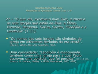 Revelações de Jesus CristoRevelações de Jesus Cristo
Revelações do ApocalipseRevelações do Apocalipse, volume I, cap. 1, 41, volume I, cap. 1, 41
27 – “27 – “O que vês, excreve-o num livro, e envia-oO que vês, excreve-o num livro, e envia-o
às sete igrejas que estão na Ásia: a Éfeso,às sete igrejas que estão na Ásia: a Éfeso,
Esmirna, Pérgamo, Tiatira, Sardes, Filadélfia e aEsmirna, Pérgamo, Tiatira, Sardes, Filadélfia e a
LaodicéiaLaodicéia” (1:11).” (1:11).
 ““Os nomes das sete igrejas são símbolos daOs nomes das sete igrejas são símbolos da
igreja em diferentes períodos da era cristã”.igreja em diferentes períodos da era cristã”.
(Ellen G. White,(Ellen G. White, Atos dos ApóstolosAtos dos Apóstolos, 585)., 585).
 Uma curiosidade: “Laodicéia é mencionadaUma curiosidade: “Laodicéia é mencionada
também como uma igreja para a qual Paulotambém como uma igreja para a qual Paulo
escreveu uma epístola, que foi perdida”escreveu uma epístola, que foi perdida” (Cl 4:13-16).(Cl 4:13-16).
(Henry H. Halley,(Henry H. Halley, Halley´s Bible HandbookHalley´s Bible Handbook, 687, 688)., 687, 688).
 