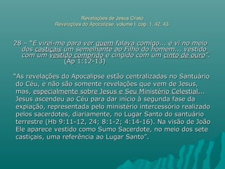 Revelações de Jesus CristoRevelações de Jesus Cristo
Revelações do ApocalipseRevelações do Apocalipse, volume I, cap. 1, 42, 43., volume I, cap. 1, 42, 43.
28 – “28 – “E virei-me para verE virei-me para ver quemquem falava comigo... e vi no meiofalava comigo... e vi no meio
dosdos castiçaiscastiçais um semelhante ao Filho do homem... vestidoum semelhante ao Filho do homem... vestido
com umcom um vestido compridovestido comprido e cingido com ume cingido com um cinto de ourocinto de ouro”.”.
(Ap 1:12-13)(Ap 1:12-13)
““As revelações do Apocalipse estão centralizadas no SantuárioAs revelações do Apocalipse estão centralizadas no Santuário
do Céu, e não são somente revelações que vem de Jesus,do Céu, e não são somente revelações que vem de Jesus,
mas,mas, especialmente sobre Jesus e Seu Ministério Celestial.especialmente sobre Jesus e Seu Ministério Celestial.....
Jesus ascendeu ao Céu para dar início à segunda fase daJesus ascendeu ao Céu para dar início à segunda fase da
expiação, representada pelo ministério intercessório realizadoexpiação, representada pelo ministério intercessório realizado
pelos sacerdotes, diariamente, no Lugar Santo do santuáriopelos sacerdotes, diariamente, no Lugar Santo do santuário
terrestre (Hb 9:11-12, 24; 8:1-2; 4:14-16). Na visão de Joãoterrestre (Hb 9:11-12, 24; 8:1-2; 4:14-16). Na visão de João
Ele aparece vestido como Sumo Sacerdote, no meio dos seteEle aparece vestido como Sumo Sacerdote, no meio dos sete
castiçais, uma referência ao Lugar Santo”.castiçais, uma referência ao Lugar Santo”.
 