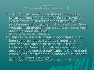 IntroduçãoIntrodução
Revelações do ApocalipseRevelações do Apocalipse, volume I, cap. 1, 08, volume I, cap. 1, 08
3 – “No Apocalipse são descritas as profundas3 – “No Apocalipse são descritas as profundas
coisas de Deus. [ ] O próprio Senhor revelou acoisas de Deus. [ ] O próprio Senhor revelou a
Seu servo os mistérios contidos neste livro,Seu servo os mistérios contidos neste livro,
propõe que seja aberto ao estudo de todos. Suaspropõe que seja aberto ao estudo de todos. Suas
verdades são dirigidas aos que vivem nos últimosverdades são dirigidas aos que vivem nos últimos
dias da história da Terra”.dias da história da Terra”.
(Ellen G. White,(Ellen G. White, Atos dos ApóstolosAtos dos Apóstolos, 584)., 584).
 ““Quando os livros de Daniel e Apocalipse foremQuando os livros de Daniel e Apocalipse forem
bem compreendidos, terão os crentes umabem compreendidos, terão os crentes uma
experiência religiosa inteiramente diferente. [ ]experiência religiosa inteiramente diferente. [ ]
Os livros de Daniel e Apocalipse deviam serOs livros de Daniel e Apocalipse deviam ser
encadernados juntos e publicados... O alvo é unirencadernados juntos e publicados... O alvo é unir
esses livros, mostrando que ambos se relacionamesses livros, mostrando que ambos se relacionam
com os mesmos assuntos”.com os mesmos assuntos”.
(Ellen G. White,(Ellen G. White,Testemunhos para MinistrosTestemunhos para Ministros, 114, 115, 117, 118), 114, 115, 117, 118)
 
