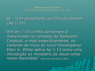 Revelações de Jesus CristoRevelações de Jesus Cristo
Revelações do ApocalipseRevelações do Apocalipse, volume I, cap. 1, 46, volume I, cap. 1, 46
30 – “30 – “Um semelhante ao Filho do homemUm semelhante ao Filho do homem...”...”
(Ap 1:13).(Ap 1:13).
““Em Dn 7:13 o Filho do homem éEm Dn 7:13 o Filho do homem é
mencionado no contexto do Santuáriomencionado no contexto do Santuário
Celestial, e mais especificamente, noCelestial, e mais especificamente, no
contexto do início do Juízo Investigativo.contexto do início do Juízo Investigativo.
Ellen G. White aplica Ap 1:13 como umaEllen G. White aplica Ap 1:13 como uma
introdução ao ministério de Jesus comointrodução ao ministério de Jesus como
nosso Sacerdote”nosso Sacerdote” ((Atos dos ApóstolosAtos dos Apóstolos, 585)., 585).
 