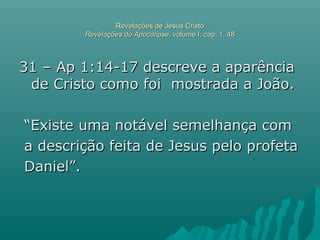 Revelações de Jesus CristoRevelações de Jesus Cristo
Revelações do ApocalipseRevelações do Apocalipse, volume I, cap. 1, 48, volume I, cap. 1, 48
31 – Ap 1:14-17 descreve a aparência31 – Ap 1:14-17 descreve a aparência
de Cristo como foi mostrada a João.de Cristo como foi mostrada a João.
““Existe uma notável semelhança comExiste uma notável semelhança com
a descrição feita de Jesus pelo profetaa descrição feita de Jesus pelo profeta
Daniel”.Daniel”.
 