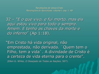 Revelações de Jesus CristoRevelações de Jesus Cristo
Revelações do ApocalipseRevelações do Apocalipse, volume I, cap. 1, 49, volume I, cap. 1, 49
32 –32 – “E o que vivo, e fui morto, mas eis“E o que vivo, e fui morto, mas eis
aqui estou vivo para todo o sempre.aqui estou vivo para todo o sempre.
Amem. E tenho as chaves da morte eAmem. E tenho as chaves da morte e
do infernodo inferno” (Ap 1:18).” (Ap 1:18).
““Em Cristo há vida original, nãoEm Cristo há vida original, não
emprestada, não derivada. ´Quem tem oemprestada, não derivada. ´Quem tem o
Filho, tem a vida`. A divindade de Cristo éFilho, tem a vida`. A divindade de Cristo é
a certeza de vida eterna para o crente”.a certeza de vida eterna para o crente”.
(Ellen G. White,(Ellen G. White, O Desejado de Todas as NaçõesO Desejado de Todas as Nações, 507)., 507).
 
