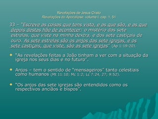 Revelações de Jesus CristoRevelações de Jesus Cristo
Revelações do ApocalipseRevelações do Apocalipse, volume I, cap. 1, 51, volume I, cap. 1, 51
33 –33 – ““Escreve as coisas que tens visto, e as que são, e as queEscreve as coisas que tens visto, e as que são, e as que
depois destas hão de acontecerdepois destas hão de acontecer: o mistério das sete: o mistério das sete
estrelas, que viste na minha dextra, e dos sete castiçais deestrelas, que viste na minha dextra, e dos sete castiçais de
ouro.ouro. As sete estrelas são os anjos das sete igrejas, e osAs sete estrelas são os anjos das sete igrejas, e os
sete castiçais, que viste, são as sete igrejassete castiçais, que viste, são as sete igrejas”” (Ap 1:19-20).(Ap 1:19-20).
 ““As revelações feitas a João tinham a ver com a situação daAs revelações feitas a João tinham a ver com a situação da
igreja nos seus dias e no futuro”.igreja nos seus dias e no futuro”.
 Anjos – tem o sentido de “mensageiros” tanto celestiaisAnjos – tem o sentido de “mensageiros” tanto celestiais
como humanoscomo humanos (Mt 11:10; Mc 1:2; Lc 7:24, 27; 9:52).(Mt 11:10; Mc 1:2; Lc 7:24, 27; 9:52).
 ““Os anjos das sete igrejas são entendidos como osOs anjos das sete igrejas são entendidos como os
respectivos anciãos e bispos”.respectivos anciãos e bispos”.
 