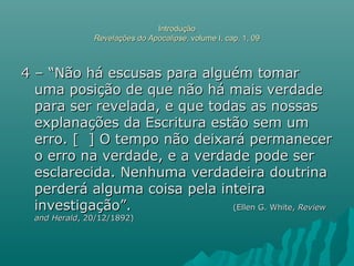 IntroduçãoIntrodução
Revelações do ApocalipseRevelações do Apocalipse, volume I, cap. 1, 09, volume I, cap. 1, 09
4 – “Não há escusas para alguém tomar4 – “Não há escusas para alguém tomar
uma posição de que não há mais verdadeuma posição de que não há mais verdade
para ser revelada, e que todas as nossaspara ser revelada, e que todas as nossas
explanações da Escritura estão sem umexplanações da Escritura estão sem um
erro. [ ] O tempo não deixará permanecererro. [ ] O tempo não deixará permanecer
o erro na verdade, e a verdade pode sero erro na verdade, e a verdade pode ser
esclarecida. Nenhuma verdadeira doutrinaesclarecida. Nenhuma verdadeira doutrina
perderá alguma coisa pela inteiraperderá alguma coisa pela inteira
investigação”.investigação”. (Ellen G. White,(Ellen G. White, ReviewReview
and Heraldand Herald, 20/12/1892), 20/12/1892)
 