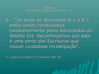 IntroduçãoIntrodução
Revelações do ApocalipseRevelações do Apocalipse, volume I, cap. 1, 11, volume I, cap. 1, 11
6 – “Os selos de Apocalipse 6:1 a 8:16 – “Os selos de Apocalipse 6:1 a 8:1
estão sendo reestudadosestão sendo reestudados
constantemente pelos Adventistas doconstantemente pelos Adventistas do
Sétimo Dia. Reconhecemos que estaSétimo Dia. Reconhecemos que esta
é uma parte das Escrituras queé uma parte das Escrituras que
requer cuidadosa investigação”.requer cuidadosa investigação”.
 ((Lição Escola SabatinaLição Escola Sabatina, 2º trimestre 1989, 85)., 2º trimestre 1989, 85).
 
