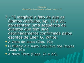 IntroduçãoIntrodução
Revelações do ApocalipseRevelações do Apocalipse, volume I, cap. 1, 11, volume I, cap. 1, 11
7 - “É inegável o fato de que os7 - “É inegável o fato de que os
últimos capítulos, Ap. 19 a 22,últimos capítulos, Ap. 19 a 22,
apresentam uma seqüência deapresentam uma seqüência de
eventos que têm sidoeventos que têm sido
detalhadamente confirmada pelosdetalhadamente confirmada pelos
escritos de Ellen G. White:escritos de Ellen G. White:
 A Volta de Jesus (Cap. 19);A Volta de Jesus (Cap. 19);
 O Milênio e o Juízo Executivo dos ímpiosO Milênio e o Juízo Executivo dos ímpios
(Cap. 20);(Cap. 20);
 A Nova Terra (Caps. 21 e 22).A Nova Terra (Caps. 21 e 22).
 