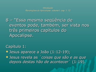IntroduçãoIntrodução
Revelações do ApocalipseRevelações do Apocalipse, volume I, cap. 1, 12, volume I, cap. 1, 12
8 – “Essa mesma seqüência de8 – “Essa mesma seqüência de
eventos pode, também, ser vista noseventos pode, também, ser vista nos
três primeiros capítulos dotrês primeiros capítulos do
Apocalipse.Apocalipse.
Capítulo 1:Capítulo 1:
 Jesus aparece a João (1:12-19);Jesus aparece a João (1:12-19);
 Jesus revela as ´Jesus revela as ´coisas que são e as quecoisas que são e as que
depois destas hão de acontecerdepois destas hão de acontecer´ (1:19).´ (1:19).
 