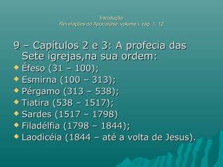 IntroduçãoIntrodução
Revelações do ApocalipseRevelações do Apocalipse, volume I, cap. 1, 12, volume I, cap. 1, 12
9 – Capítulos 2 e 3: A profecia das9 – Capítulos 2 e 3: A profecia das
Sete igrejas,na sua ordem:Sete igrejas,na sua ordem:
 Éfeso (31 – 100);Éfeso (31 – 100);
 Esmirna (100 – 313);Esmirna (100 – 313);
 Pérgamo (313 – 538);Pérgamo (313 – 538);
 Tiatira (538 – 1517);Tiatira (538 – 1517);
 Sardes (1517 – 1798)Sardes (1517 – 1798)
 Filadélfia (1798 – 1844);Filadélfia (1798 – 1844);
 Laodicéia (1844 – até a volta de Jesus).Laodicéia (1844 – até a volta de Jesus).
 