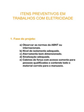 ITENS PREVENTIVOS EM
TRABALHOS COM ELETRICIDADE
1. Fase do projeto:
a) Observar as normas da ABNT ou
internacionais.
b) Nível de isolamento adequado.
c) Aterramento bem dimensionado.
d) Sinalização adequada.
e) Cabines de força com acesso somente para
pessoas qualificadas e contendo todo o
material correto para o manuseio.
 