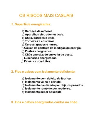 OS RISCOS MAIS CASUAIS
1. Superfície energizadas:
a) Carcaça de motores.
b) Aparelhos eletrodomésticos.
c) Chão, paredes e tetos.
d) Torneiras e chuveiros.
e) Cercas, grades e muros.
f) Caixas de controle de medição de energia.
g) Postes energizados.
h) Chão energizado em volta do poste.
i) Luminárias energizadas.
j) Painéis e conduites.
2. Fios e cabos com isolamento deficiente:
a) Isolamento com defeito de fábrica.
b) Isolamento velho e partido.
c) Isolamento danificado por objetos pesados.
d) Isolamento rompido por roedores.
e) Isolamento super aquecido.
3. Fios e cabos energizados caídos no chão.
 