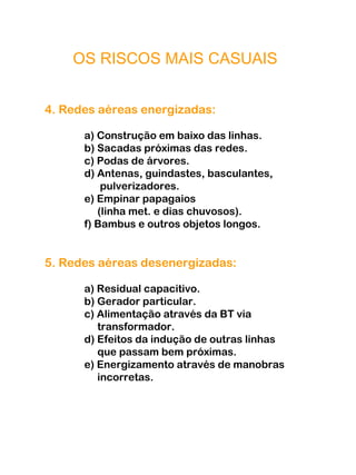 OS RISCOS MAIS CASUAIS
4. Redes aéreas energizadas:
a) Construção em baixo das linhas.
b) Sacadas próximas das redes.
c) Podas de árvores.
d) Antenas, guindastes, basculantes,
pulverizadores.
e) Empinar papagaios
(linha met. e dias chuvosos).
f) Bambus e outros objetos longos.
5. Redes aéreas desenergizadas:
a) Residual capacitivo.
b) Gerador particular.
c) Alimentação através da BT via
transformador.
d) Efeitos da indução de outras linhas
que passam bem próximas.
e) Energizamento através de manobras
incorretas.
 