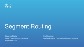 Clarence Filsfils Kris Michielsen
Cisco Fellow @ cisco Systems Technical Leader Engineering @ cisco Systems
November 2015
Segment Routing
 