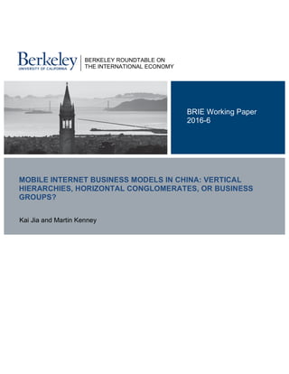  
	
  
	
  
MOBILE INTERNET BUSINESS MODELS IN CHINA: VERTICAL
HIERARCHIES, HORIZONTAL CONGLOMERATES, OR BUSINESS
GROUPS?
Kai Jia and Martin Kenney
BRIE Working Paper
2016-6
BERKELEY ROUNDTABLE ON
THE INTERNATIONAL ECONOMY
 
