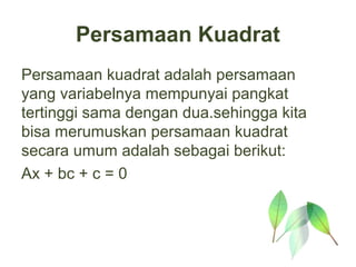 Persamaan Kuadrat
Persamaan kuadrat adalah persamaan
yang variabelnya mempunyai pangkat
tertinggi sama dengan dua.sehingga kita
bisa merumuskan persamaan kuadrat
secara umum adalah sebagai berikut:
Ax + bc + c = 0
 