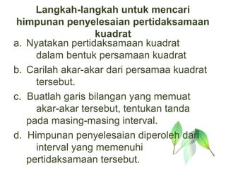 Langkah-langkah untuk mencari
 himpunan penyelesaian pertidaksamaan
                   kuadrat
a. Nyatakan pertidaksamaan kuadrat
     dalam bentuk persamaan kuadrat
b. Carilah akar-akar dari persamaa kuadrat
     tersebut.
c. Buatlah garis bilangan yang memuat
     akar-akar tersebut, tentukan tanda
   pada masing-masing interval.
d. Himpunan penyelesaian diperoleh dari
     interval yang memenuhi
   pertidaksamaan tersebut.
 