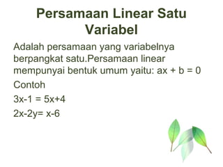 Persamaan Linear Satu
          Variabel
Adalah persamaan yang variabelnya
berpangkat satu.Persamaan linear
mempunyai bentuk umum yaitu: ax + b = 0
Contoh
3x-1 = 5x+4
2x-2y= x-6
 