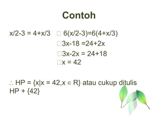 Contoh
x/2-3 = 4+x/3  6(x/2-3)=6(4+x/3)
              3x-18 =24+2x
              3x-2x = 24+18
              x = 42

∴ HP = {x|x = 42,x ∈ R} atau cukup ditulis
HP + {42}
 