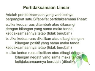 Pertidaksamaan Linear
Adalah pertidaksamaan yang variabelnya
berpangkat satu.Sifat-sifat pertidaksamaan linear:
a.Jika kedua ruas ditambah atau dikurangi
dengan bilangan yang sama maka tanda
ketidaksamaannya tetap (tidak berubah)
b. Jika kedua ruas dikalikan atau dibagi dengan
       bilangan positif yang sama maka tanda
ketidaksamaannya tetap (tidak berubah)
c. Jika kedua ruas dikalikan atau dibagi dengan
       bilangan negatif yang sama maka tanda
       ketidaksamaannya berubah (dibalik).
 