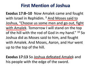 First Mention of Joshua
Exodus 17:8–10 Now Amalek came and fought
with Israel in Rephidim. 9 And Moses said to
Joshua, “Choose us some men and go out, fight
with Amalek. Tomorrow I will stand on the top
of the hill with the rod of God in my hand.” 10 So
Joshua did as Moses said to him, and fought
with Amalek. And Moses, Aaron, and Hur went
up to the top of the hill.
Exodus 17:13 So Joshua defeated Amalek and
his people with the edge of the sword.
 