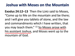 Joshua with Moses on the Mountain
Exodus 24:12–13 Then the LORD said to Moses,
“Come up to Me on the mountain and be there;
and I will give you tablets of stone, and the law
and commandments which I have written, that
you may teach them.” 13 So Moses arose with
his assistant Joshua, and Moses went up to the
mountain of God.
 